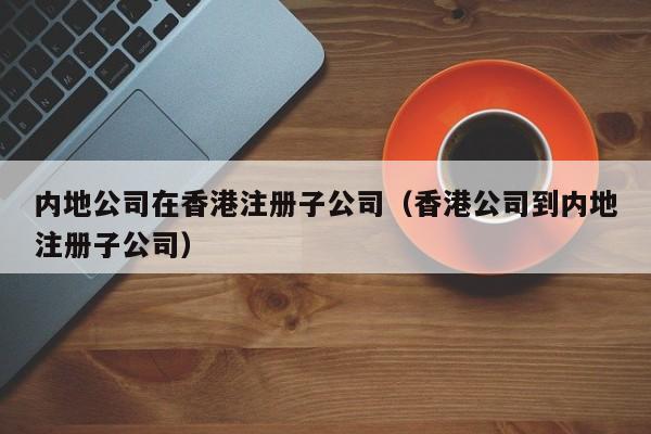 内地公司在香港注册子公司（香港公司到内地注册子公司）