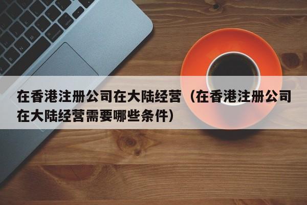 在香港注册公司在大陆经营（在香港注册公司在大陆经营需要哪些条件）