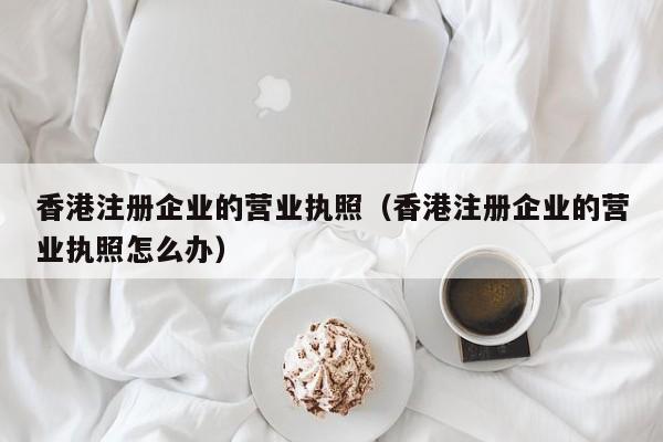 香港注册企业的营业执照（香港注册企业的营业执照怎么办）