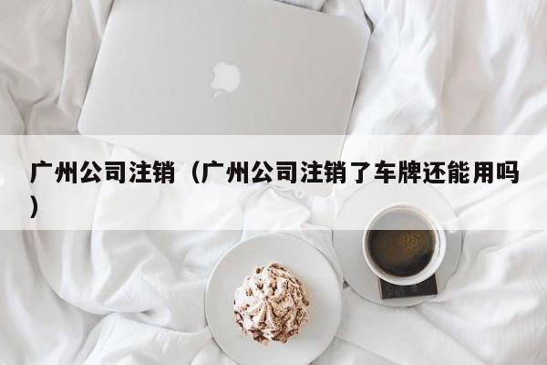 广州公司注销（广州公司注销了车牌还能用吗）