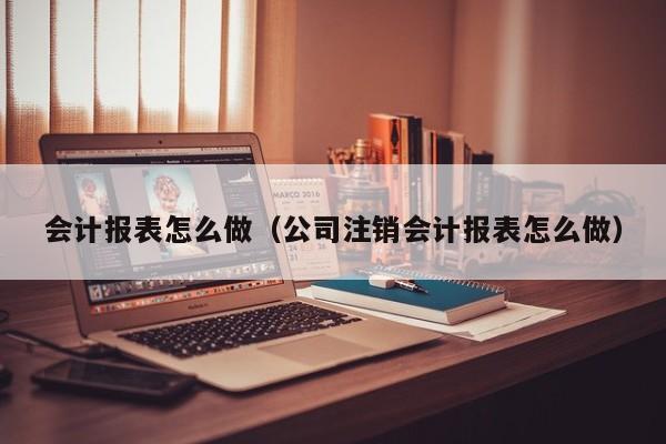 会计报表怎么做（公司注销会计报表怎么做）