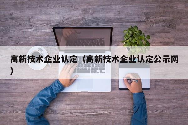 高新技术企业认定（高新技术企业认定公示网）