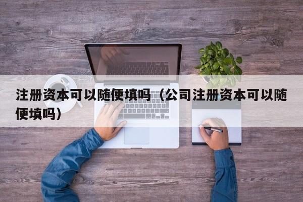 注册资本可以随便填吗（公司注册资本可以随便填吗）