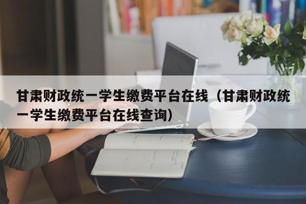 甘肃财政统一学生缴费平台在线（甘肃财政统一学生缴费平台在线查询）