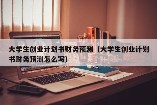 大学生创业计划书财务预测（大学生创业计划书财务预测怎么写）