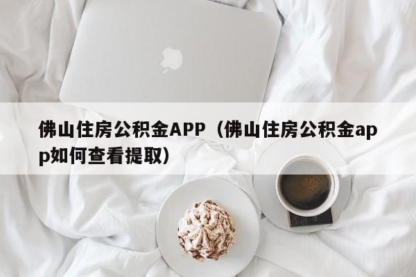 佛山住房公积金APP（佛山住房公积金app如何查看提取）