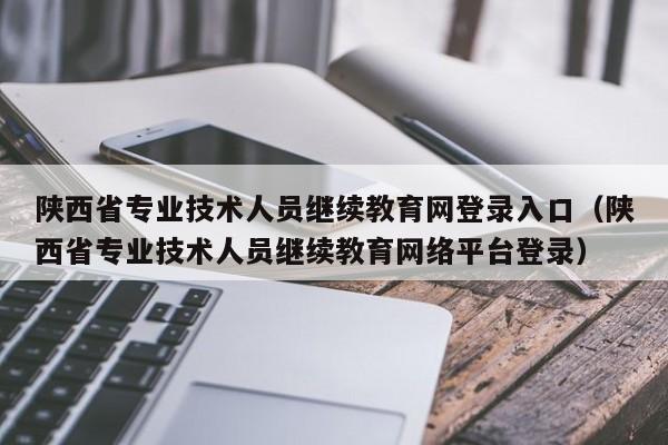 陕西省专业技术人员继续教育网登录入口（陕西省专业技术人员继续教育网络平台登录）