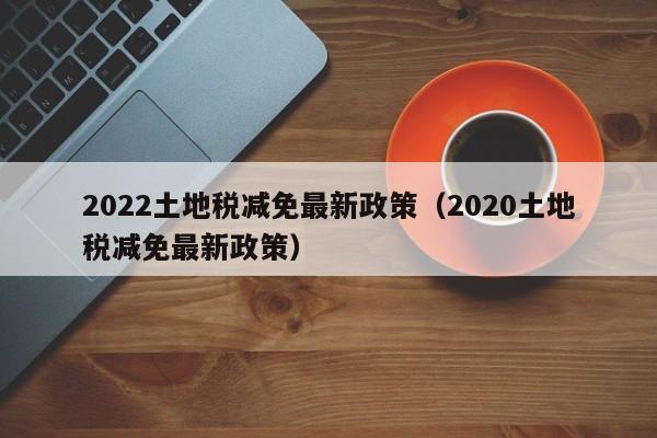 2022土地税减免最新政策（2020土地税减免最新政策）