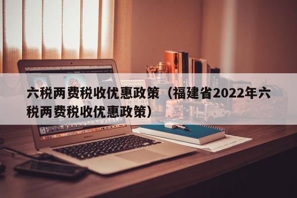 六税两费税收优惠政策（福建省2022年六税两费税收优惠政策）