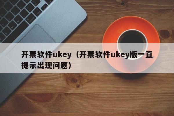 开票软件ukey（开票软件ukey版一直提示出现问题）