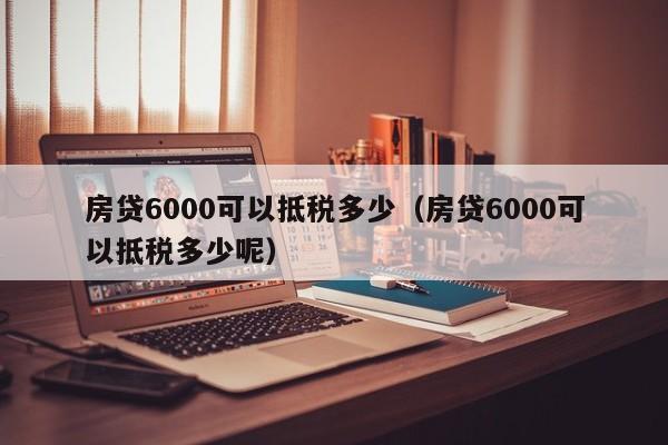 房贷6000可以抵税多少（房贷6000可以抵税多少呢）