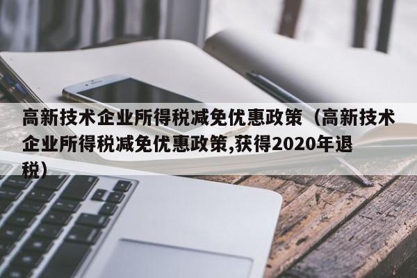 高新技术企业所得税减免优惠政策（高新技术企业所得税减免优惠政策,获得2020年退税）