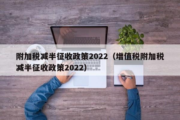 附加税减半征收政策2022（增值税附加税减半征收政策2022）