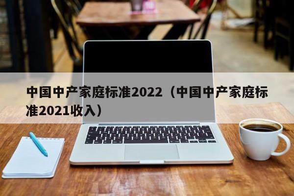 中国中产家庭标准2022（中国中产家庭标准2021收入）