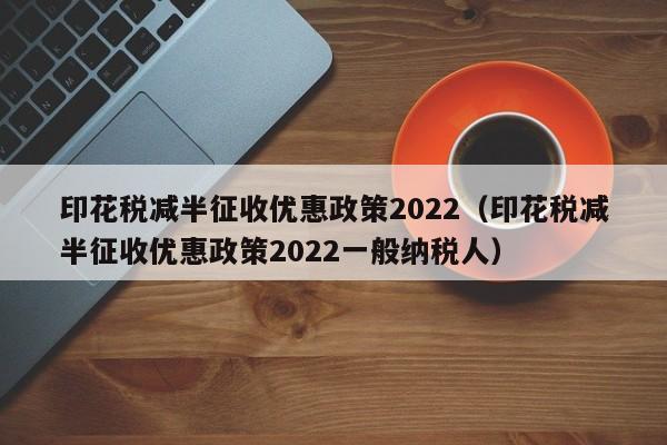 印花税减半征收优惠政策2022（印花税减半征收优惠政策2022一般纳税人）