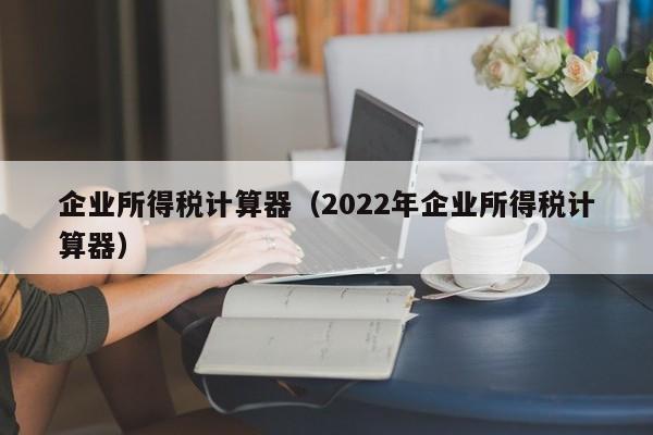 企业所得税计算器（2022年企业所得税计算器）