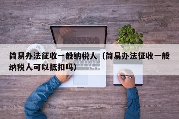 简易办法征收一般纳税人（简易办法征收一般纳税人可以抵扣吗）