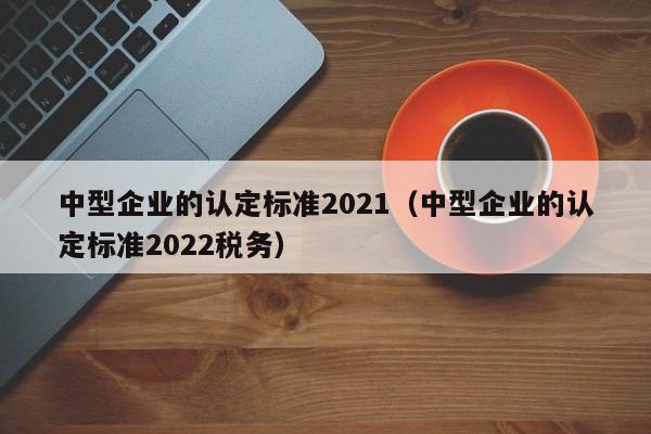 中型企业的认定标准2021（中型企业的认定标准2022税务）