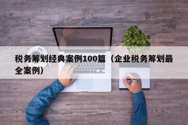 税务筹划经典案例100篇（企业税务筹划最全案例）