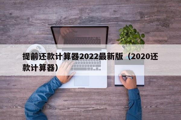 提前还款计算器2022最新版（2020还款计算器）