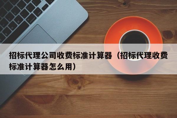 招标代理公司收费标准计算器（招标代理收费标准计算器怎么用）