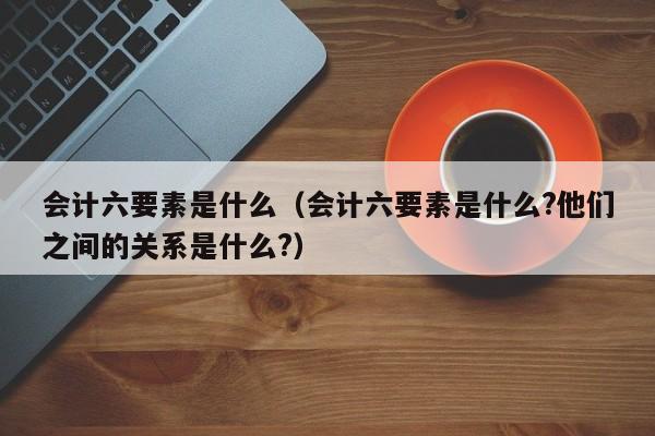 会计六要素是什么（会计六要素是什么?他们之间的关系是什么?）