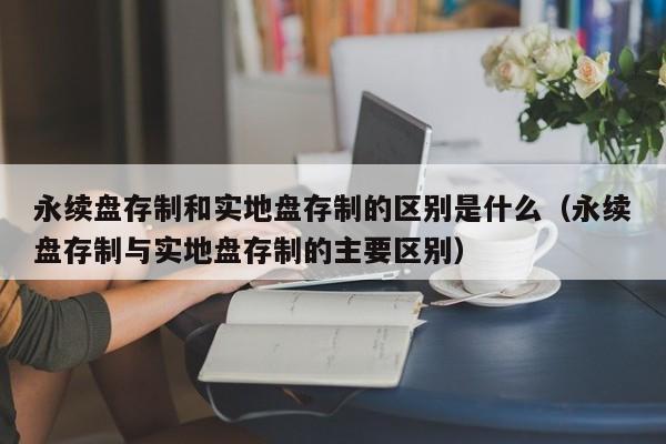 永续盘存制和实地盘存制的区别是什么（永续盘存制与实地盘存制的主要区别）