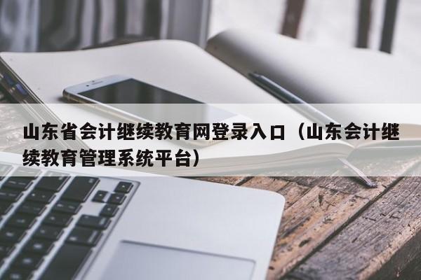 山东省会计继续教育网登录入口（山东会计继续教育管理系统平台）