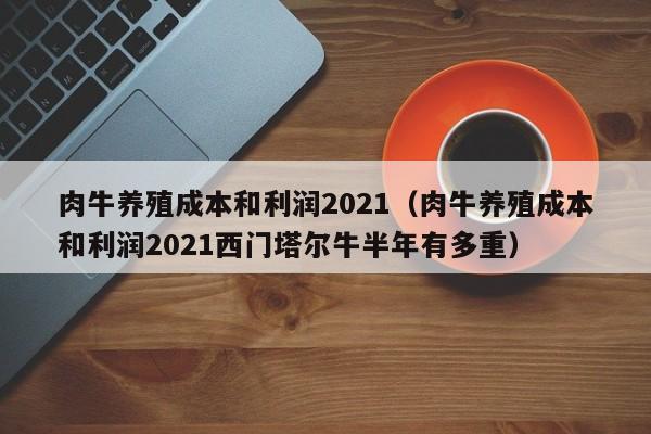 肉牛养殖成本和利润2021（肉牛养殖成本和利润2021西门塔尔牛半年有多重）