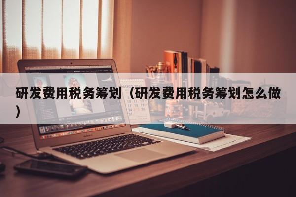 研发费用税务筹划（研发费用税务筹划怎么做）