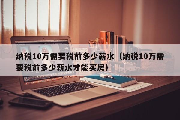 纳税10万需要税前多少薪水（纳税10万需要税前多少薪水才能买房）