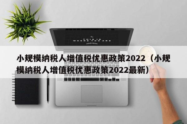 小规模纳税人增值税优惠政策2022（小规模纳税人增值税优惠政策2022最新）