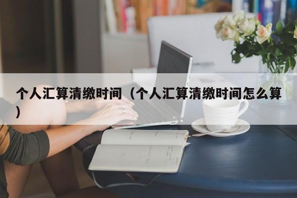 个人汇算清缴时间（个人汇算清缴时间怎么算）