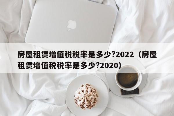 房屋租赁增值税税率是多少?2022（房屋租赁增值税税率是多少?2020）