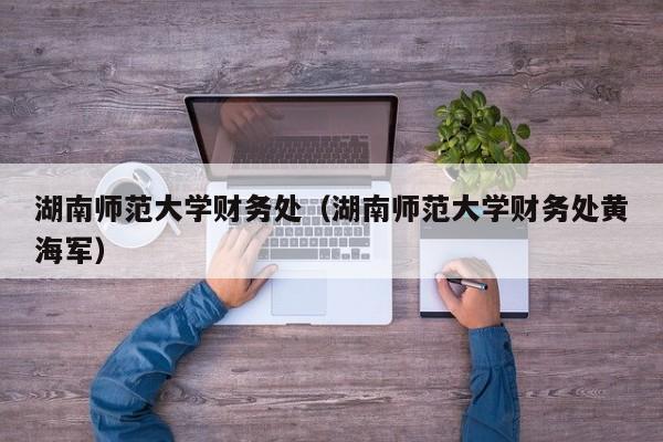 湖南师范大学财务处（湖南师范大学财务处黄海军）