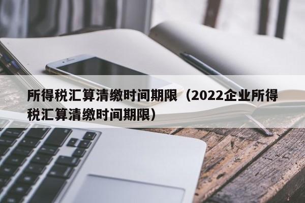 所得税汇算清缴时间期限（2022企业所得税汇算清缴时间期限）