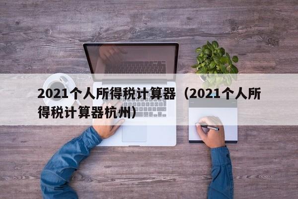 2021个人所得税计算器（2021个人所得税计算器杭州）