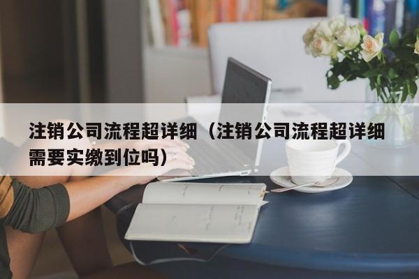 注销公司流程超详细（注销公司流程超详细 需要实缴到位吗）