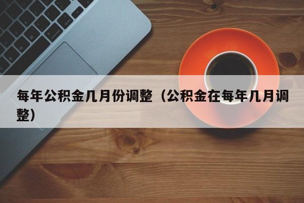 每年公积金几月份调整（公积金在每年几月调整）