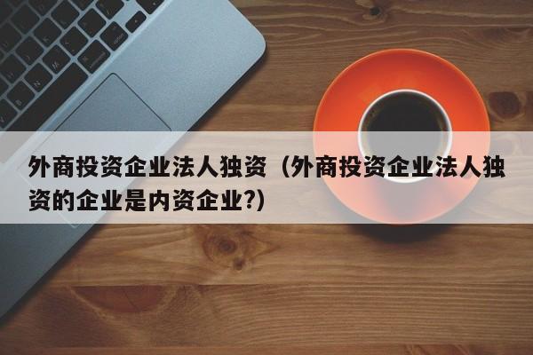 外商投资企业法人独资（外商投资企业法人独资的企业是内资企业?）