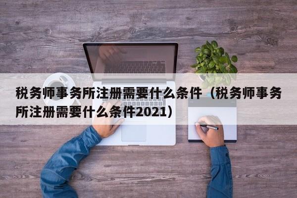 税务师事务所注册需要什么条件（税务师事务所注册需要什么条件2021）