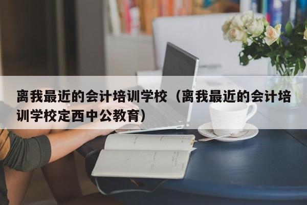 离我最近的会计培训学校（离我最近的会计培训学校定西中公教育）