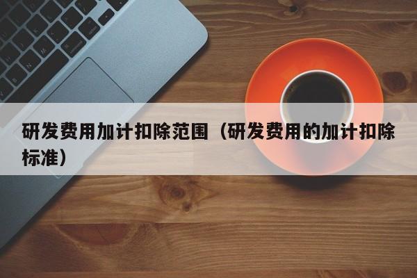 研发费用加计扣除范围（研发费用的加计扣除标准）