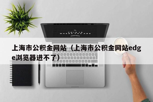 上海市公积金网站（上海市公积金网站edge浏览器进不了）