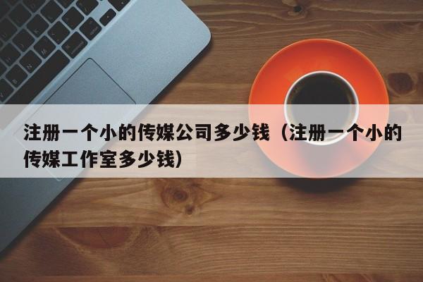 注册一个小的传媒公司多少钱（注册一个小的传媒工作室多少钱）