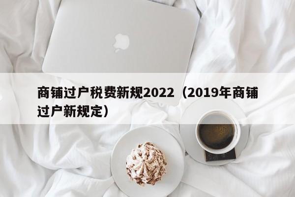 商铺过户税费新规2022（2019年商铺过户新规定）