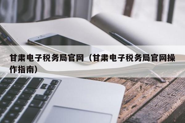 甘肃电子税务局官网（甘肃电子税务局官网操作指南）