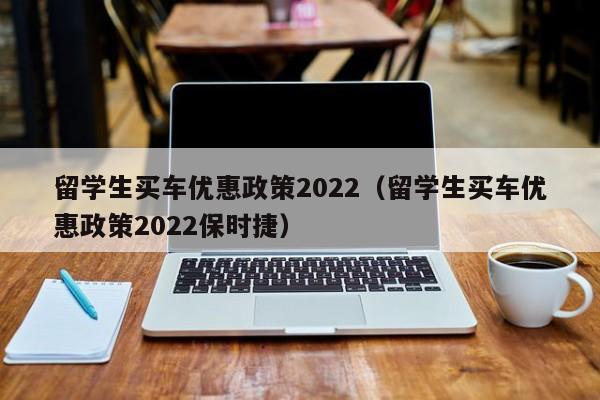 留学生买车优惠政策2022（留学生买车优惠政策2022保时捷）