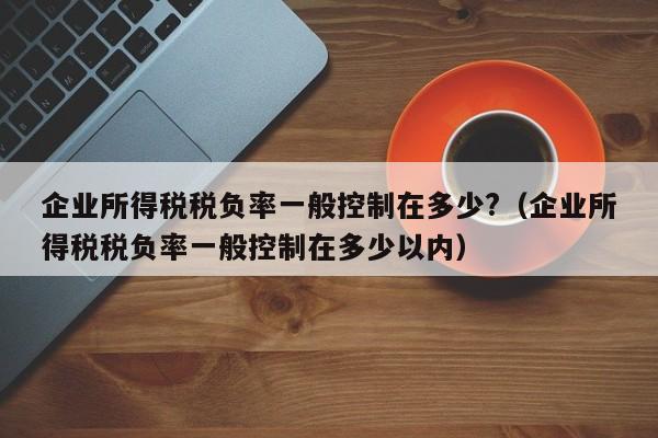 企业所得税税负率一般控制在多少?（企业所得税税负率一般控制在多少以内）