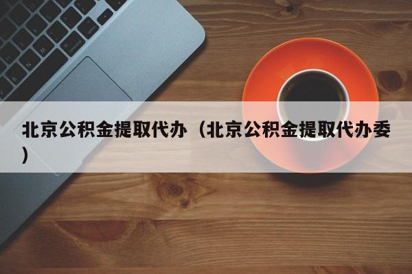 北京公积金提取代办（北京公积金提取代办委）